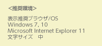 ＜推奨環境＞表示推奨ブラウザ/OS Windows 7, 10 Microsoft Internet Explorer 11 文字サイズ 中